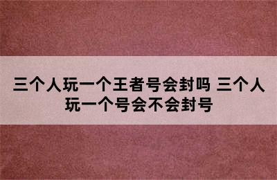 三个人玩一个王者号会封吗 三个人玩一个号会不会封号